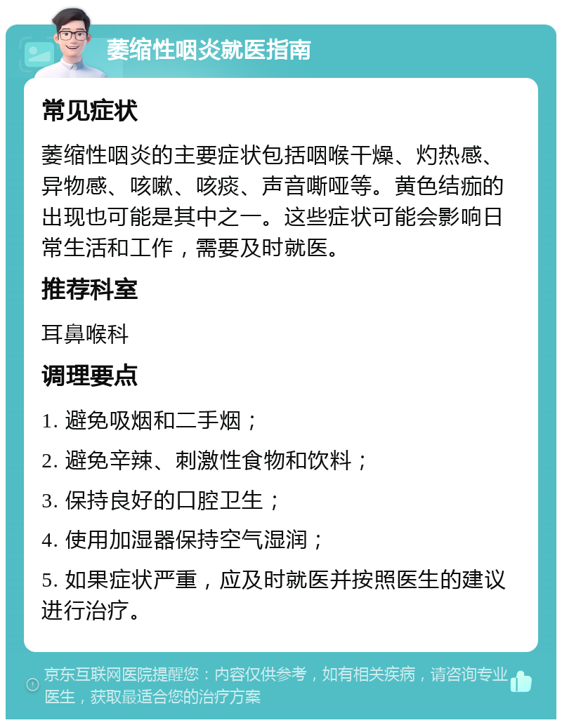 萎缩性咽炎就医指南 常见症状 萎缩性咽炎的主要症状包括咽喉干燥、灼热感、异物感、咳嗽、咳痰、声音嘶哑等。黄色结痂的出现也可能是其中之一。这些症状可能会影响日常生活和工作，需要及时就医。 推荐科室 耳鼻喉科 调理要点 1. 避免吸烟和二手烟； 2. 避免辛辣、刺激性食物和饮料； 3. 保持良好的口腔卫生； 4. 使用加湿器保持空气湿润； 5. 如果症状严重，应及时就医并按照医生的建议进行治疗。