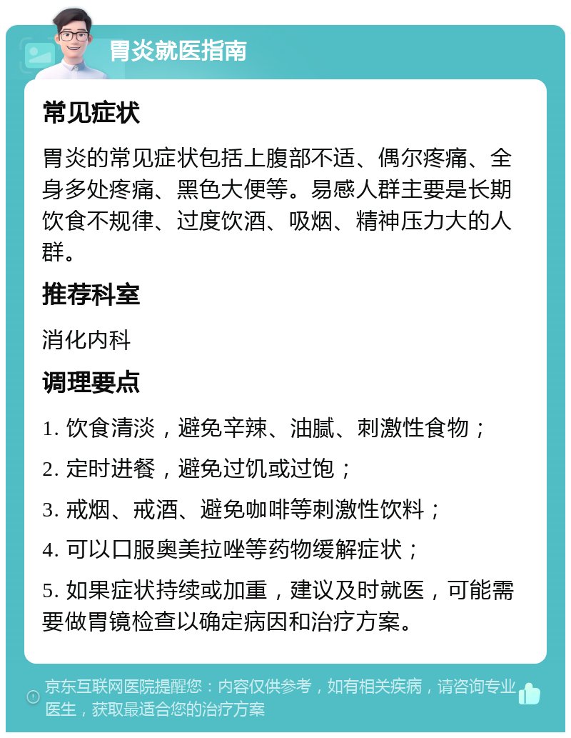 胃炎就医指南 常见症状 胃炎的常见症状包括上腹部不适、偶尔疼痛、全身多处疼痛、黑色大便等。易感人群主要是长期饮食不规律、过度饮酒、吸烟、精神压力大的人群。 推荐科室 消化内科 调理要点 1. 饮食清淡，避免辛辣、油腻、刺激性食物； 2. 定时进餐，避免过饥或过饱； 3. 戒烟、戒酒、避免咖啡等刺激性饮料； 4. 可以口服奥美拉唑等药物缓解症状； 5. 如果症状持续或加重，建议及时就医，可能需要做胃镜检查以确定病因和治疗方案。