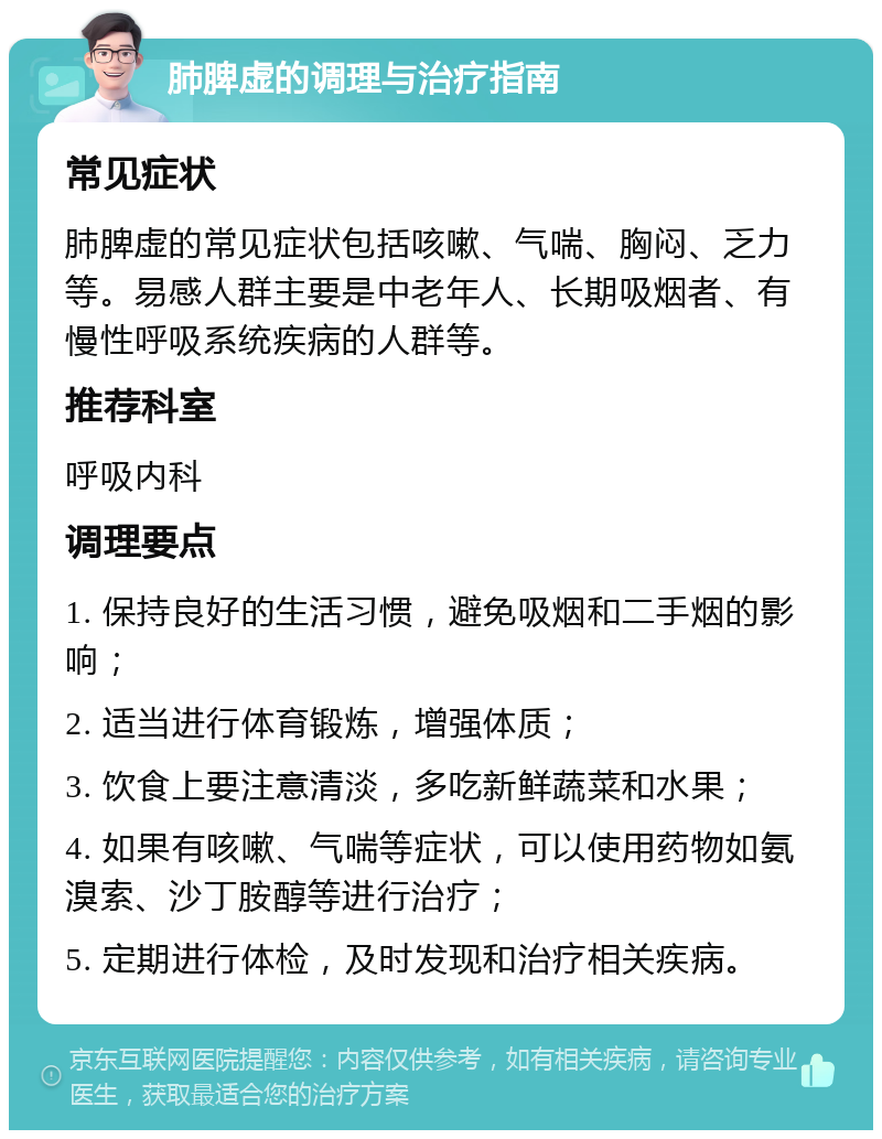 肺脾虚的调理与治疗指南 常见症状 肺脾虚的常见症状包括咳嗽、气喘、胸闷、乏力等。易感人群主要是中老年人、长期吸烟者、有慢性呼吸系统疾病的人群等。 推荐科室 呼吸内科 调理要点 1. 保持良好的生活习惯，避免吸烟和二手烟的影响； 2. 适当进行体育锻炼，增强体质； 3. 饮食上要注意清淡，多吃新鲜蔬菜和水果； 4. 如果有咳嗽、气喘等症状，可以使用药物如氨溴索、沙丁胺醇等进行治疗； 5. 定期进行体检，及时发现和治疗相关疾病。