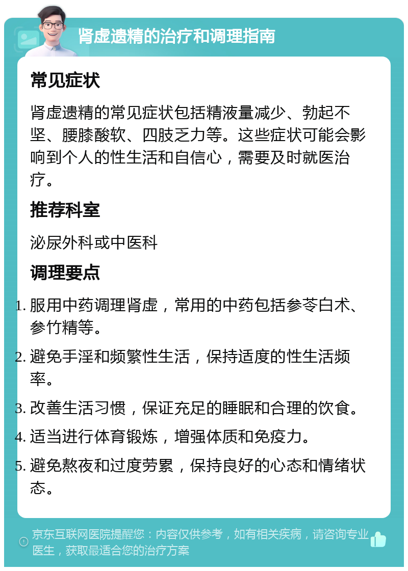 肾虚遗精的治疗和调理指南 常见症状 肾虚遗精的常见症状包括精液量减少、勃起不坚、腰膝酸软、四肢乏力等。这些症状可能会影响到个人的性生活和自信心，需要及时就医治疗。 推荐科室 泌尿外科或中医科 调理要点 服用中药调理肾虚，常用的中药包括参苓白术、参竹精等。 避免手淫和频繁性生活，保持适度的性生活频率。 改善生活习惯，保证充足的睡眠和合理的饮食。 适当进行体育锻炼，增强体质和免疫力。 避免熬夜和过度劳累，保持良好的心态和情绪状态。