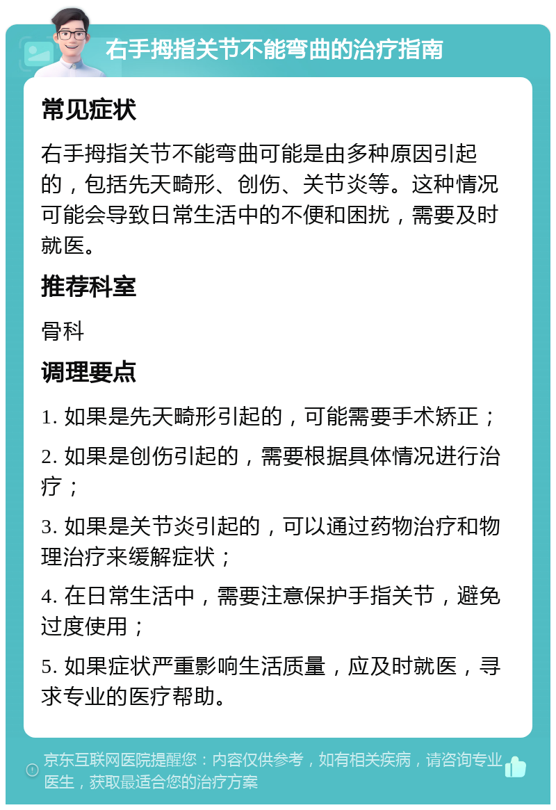 右手拇指关节不能弯曲的治疗指南 常见症状 右手拇指关节不能弯曲可能是由多种原因引起的，包括先天畸形、创伤、关节炎等。这种情况可能会导致日常生活中的不便和困扰，需要及时就医。 推荐科室 骨科 调理要点 1. 如果是先天畸形引起的，可能需要手术矫正； 2. 如果是创伤引起的，需要根据具体情况进行治疗； 3. 如果是关节炎引起的，可以通过药物治疗和物理治疗来缓解症状； 4. 在日常生活中，需要注意保护手指关节，避免过度使用； 5. 如果症状严重影响生活质量，应及时就医，寻求专业的医疗帮助。