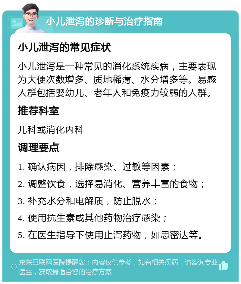 小儿泄泻的诊断与治疗指南 小儿泄泻的常见症状 小儿泄泻是一种常见的消化系统疾病，主要表现为大便次数增多、质地稀薄、水分增多等。易感人群包括婴幼儿、老年人和免疫力较弱的人群。 推荐科室 儿科或消化内科 调理要点 1. 确认病因，排除感染、过敏等因素； 2. 调整饮食，选择易消化、营养丰富的食物； 3. 补充水分和电解质，防止脱水； 4. 使用抗生素或其他药物治疗感染； 5. 在医生指导下使用止泻药物，如思密达等。