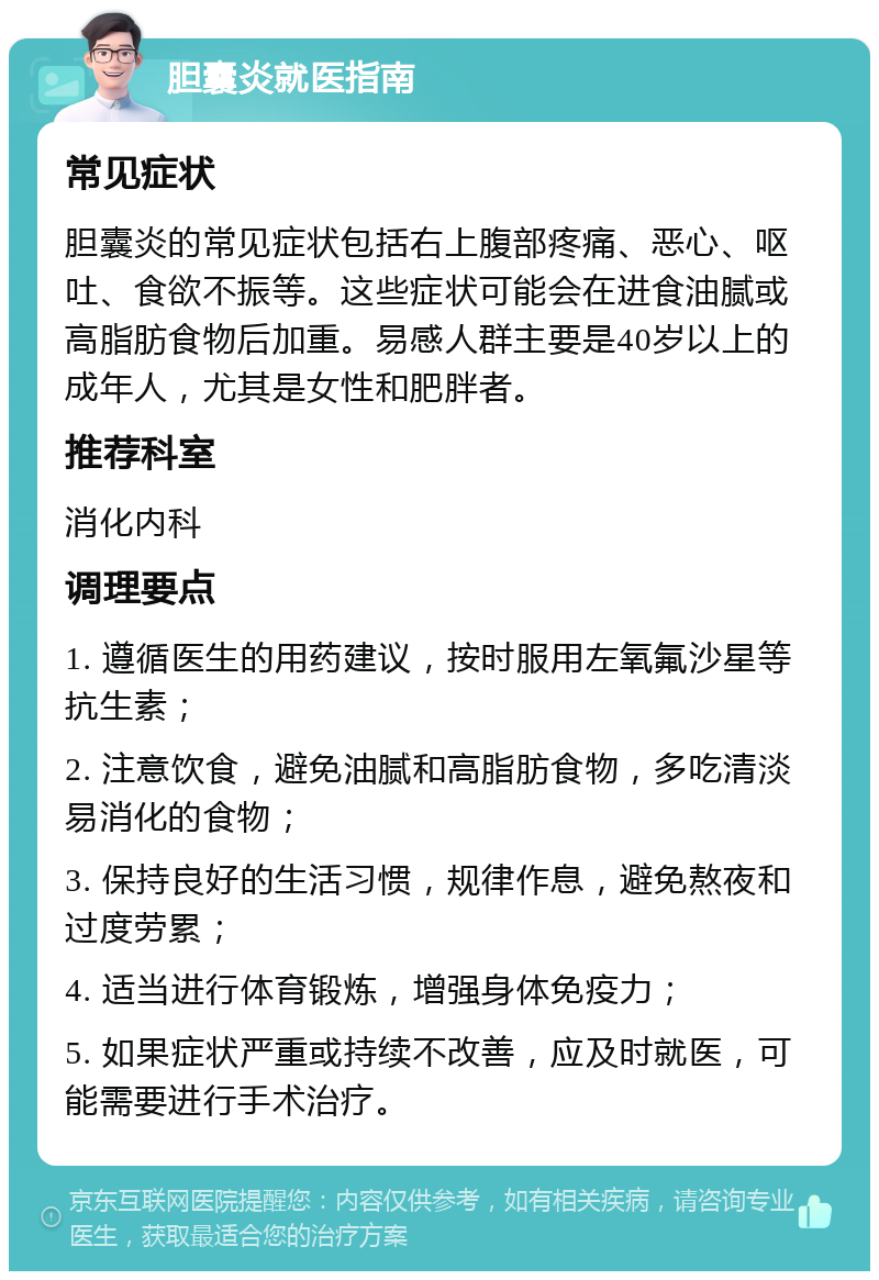 胆囊炎就医指南 常见症状 胆囊炎的常见症状包括右上腹部疼痛、恶心、呕吐、食欲不振等。这些症状可能会在进食油腻或高脂肪食物后加重。易感人群主要是40岁以上的成年人，尤其是女性和肥胖者。 推荐科室 消化内科 调理要点 1. 遵循医生的用药建议，按时服用左氧氟沙星等抗生素； 2. 注意饮食，避免油腻和高脂肪食物，多吃清淡易消化的食物； 3. 保持良好的生活习惯，规律作息，避免熬夜和过度劳累； 4. 适当进行体育锻炼，增强身体免疫力； 5. 如果症状严重或持续不改善，应及时就医，可能需要进行手术治疗。