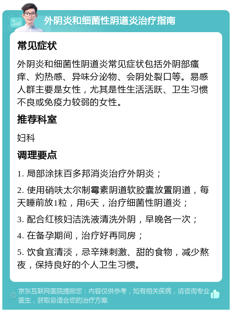 外阴炎和细菌性阴道炎治疗指南 常见症状 外阴炎和细菌性阴道炎常见症状包括外阴部瘙痒、灼热感、异味分泌物、会阴处裂口等。易感人群主要是女性，尤其是性生活活跃、卫生习惯不良或免疫力较弱的女性。 推荐科室 妇科 调理要点 1. 局部涂抹百多邦消炎治疗外阴炎； 2. 使用硝呋太尔制霉素阴道软胶囊放置阴道，每天睡前放1粒，用6天，治疗细菌性阴道炎； 3. 配合红核妇洁洗液清洗外阴，早晚各一次； 4. 在备孕期间，治疗好再同房； 5. 饮食宜清淡，忌辛辣刺激、甜的食物，减少熬夜，保持良好的个人卫生习惯。