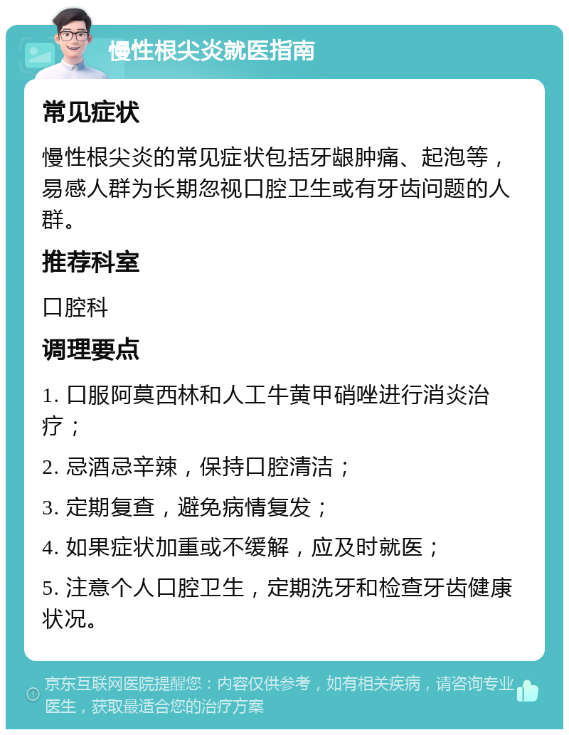 慢性根尖炎就医指南 常见症状 慢性根尖炎的常见症状包括牙龈肿痛、起泡等，易感人群为长期忽视口腔卫生或有牙齿问题的人群。 推荐科室 口腔科 调理要点 1. 口服阿莫西林和人工牛黄甲硝唑进行消炎治疗； 2. 忌酒忌辛辣，保持口腔清洁； 3. 定期复查，避免病情复发； 4. 如果症状加重或不缓解，应及时就医； 5. 注意个人口腔卫生，定期洗牙和检查牙齿健康状况。