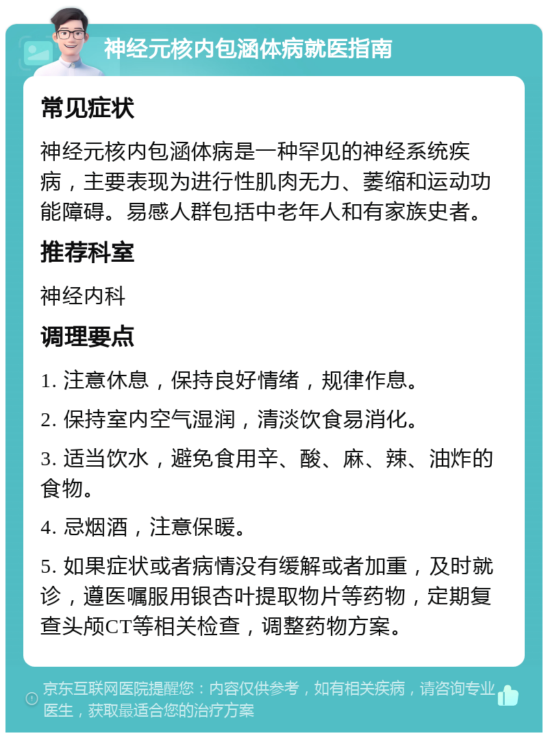 神经元核内包涵体病就医指南 常见症状 神经元核内包涵体病是一种罕见的神经系统疾病，主要表现为进行性肌肉无力、萎缩和运动功能障碍。易感人群包括中老年人和有家族史者。 推荐科室 神经内科 调理要点 1. 注意休息，保持良好情绪，规律作息。 2. 保持室内空气湿润，清淡饮食易消化。 3. 适当饮水，避免食用辛、酸、麻、辣、油炸的食物。 4. 忌烟酒，注意保暖。 5. 如果症状或者病情没有缓解或者加重，及时就诊，遵医嘱服用银杏叶提取物片等药物，定期复查头颅CT等相关检查，调整药物方案。