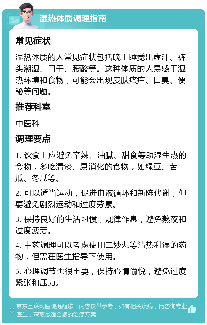 湿热体质调理指南 常见症状 湿热体质的人常见症状包括晚上睡觉出虚汗、裤头潮湿、口干、腰酸等。这种体质的人易感于湿热环境和食物，可能会出现皮肤瘙痒、口臭、便秘等问题。 推荐科室 中医科 调理要点 1. 饮食上应避免辛辣、油腻、甜食等助湿生热的食物，多吃清淡、易消化的食物，如绿豆、苦瓜、冬瓜等。 2. 可以适当运动，促进血液循环和新陈代谢，但要避免剧烈运动和过度劳累。 3. 保持良好的生活习惯，规律作息，避免熬夜和过度疲劳。 4. 中药调理可以考虑使用二妙丸等清热利湿的药物，但需在医生指导下使用。 5. 心理调节也很重要，保持心情愉悦，避免过度紧张和压力。