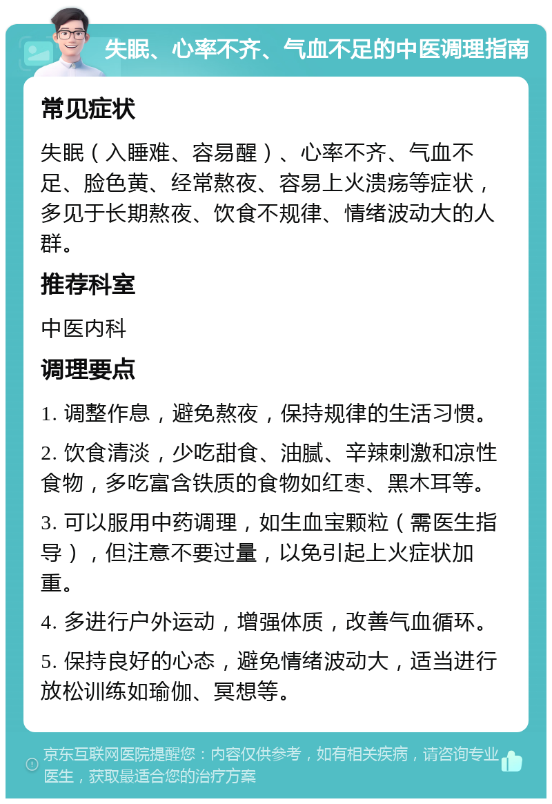 失眠、心率不齐、气血不足的中医调理指南 常见症状 失眠（入睡难、容易醒）、心率不齐、气血不足、脸色黄、经常熬夜、容易上火溃疡等症状，多见于长期熬夜、饮食不规律、情绪波动大的人群。 推荐科室 中医内科 调理要点 1. 调整作息，避免熬夜，保持规律的生活习惯。 2. 饮食清淡，少吃甜食、油腻、辛辣刺激和凉性食物，多吃富含铁质的食物如红枣、黑木耳等。 3. 可以服用中药调理，如生血宝颗粒（需医生指导），但注意不要过量，以免引起上火症状加重。 4. 多进行户外运动，增强体质，改善气血循环。 5. 保持良好的心态，避免情绪波动大，适当进行放松训练如瑜伽、冥想等。