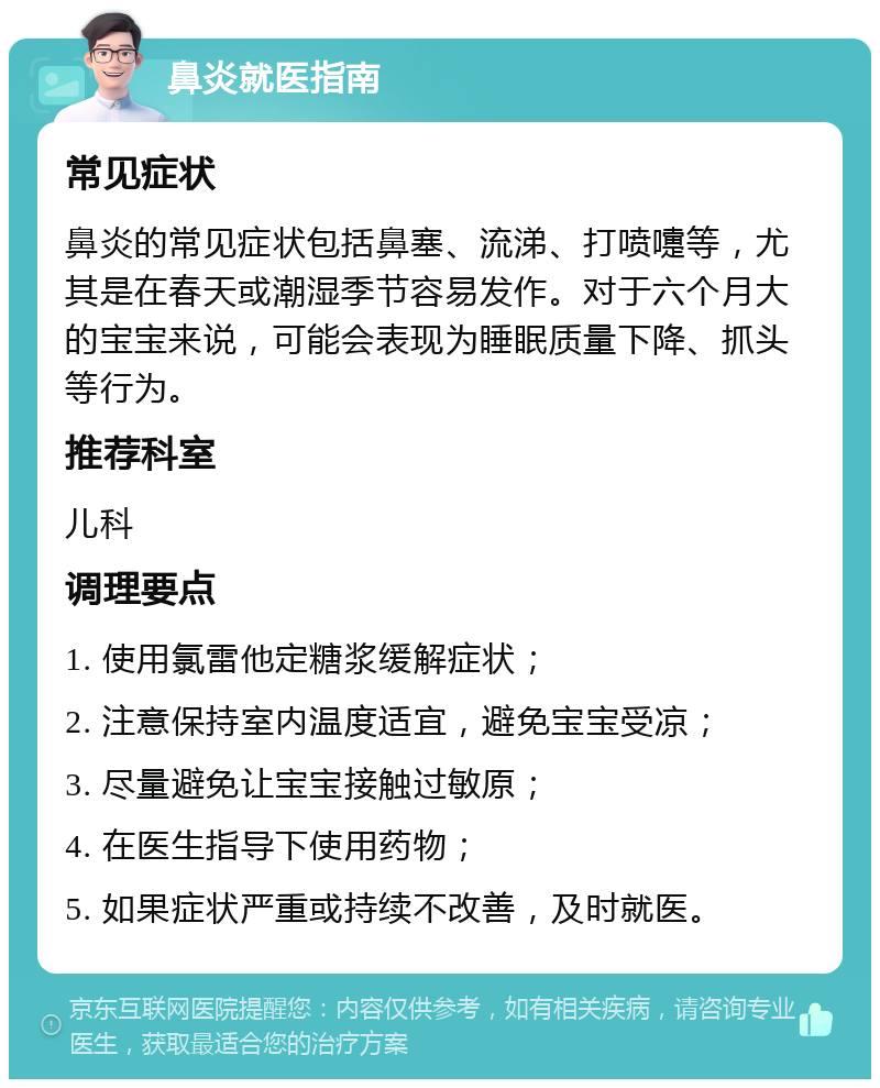 鼻炎就医指南 常见症状 鼻炎的常见症状包括鼻塞、流涕、打喷嚏等，尤其是在春天或潮湿季节容易发作。对于六个月大的宝宝来说，可能会表现为睡眠质量下降、抓头等行为。 推荐科室 儿科 调理要点 1. 使用氯雷他定糖浆缓解症状； 2. 注意保持室内温度适宜，避免宝宝受凉； 3. 尽量避免让宝宝接触过敏原； 4. 在医生指导下使用药物； 5. 如果症状严重或持续不改善，及时就医。