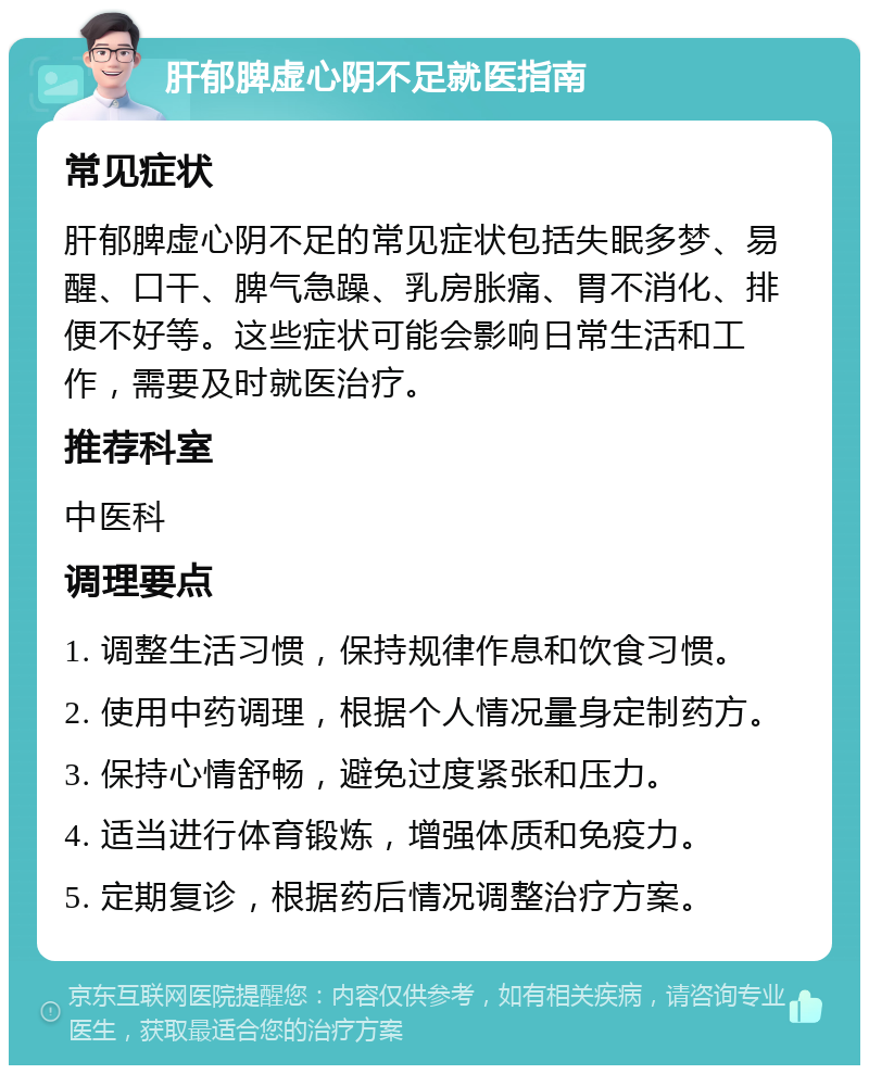 肝郁脾虚心阴不足就医指南 常见症状 肝郁脾虚心阴不足的常见症状包括失眠多梦、易醒、口干、脾气急躁、乳房胀痛、胃不消化、排便不好等。这些症状可能会影响日常生活和工作，需要及时就医治疗。 推荐科室 中医科 调理要点 1. 调整生活习惯，保持规律作息和饮食习惯。 2. 使用中药调理，根据个人情况量身定制药方。 3. 保持心情舒畅，避免过度紧张和压力。 4. 适当进行体育锻炼，增强体质和免疫力。 5. 定期复诊，根据药后情况调整治疗方案。