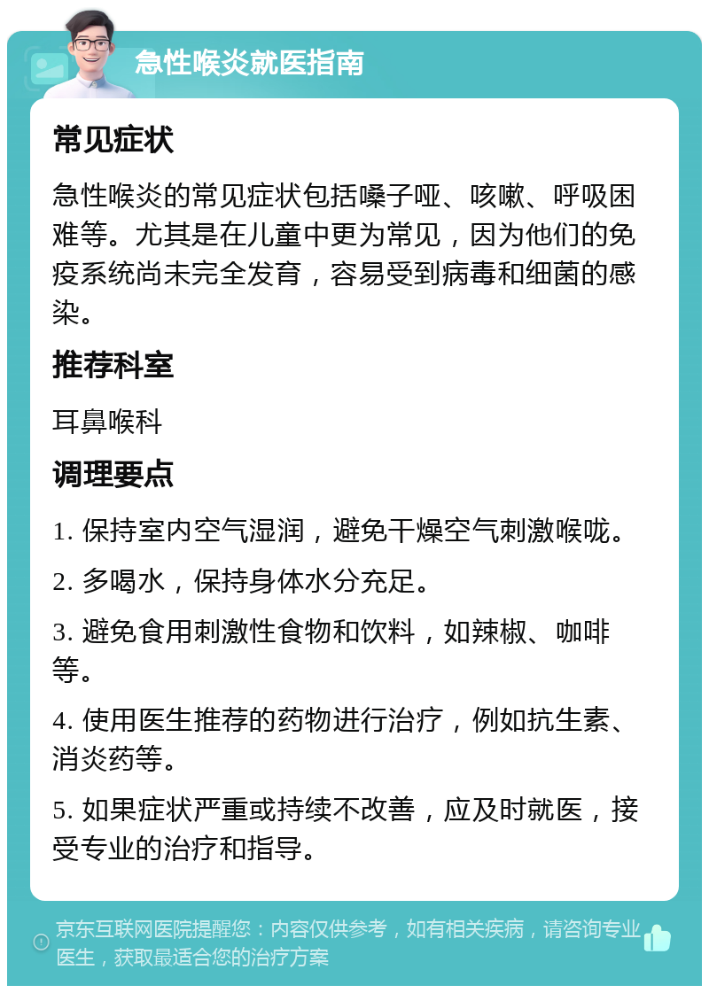 急性喉炎就医指南 常见症状 急性喉炎的常见症状包括嗓子哑、咳嗽、呼吸困难等。尤其是在儿童中更为常见，因为他们的免疫系统尚未完全发育，容易受到病毒和细菌的感染。 推荐科室 耳鼻喉科 调理要点 1. 保持室内空气湿润，避免干燥空气刺激喉咙。 2. 多喝水，保持身体水分充足。 3. 避免食用刺激性食物和饮料，如辣椒、咖啡等。 4. 使用医生推荐的药物进行治疗，例如抗生素、消炎药等。 5. 如果症状严重或持续不改善，应及时就医，接受专业的治疗和指导。