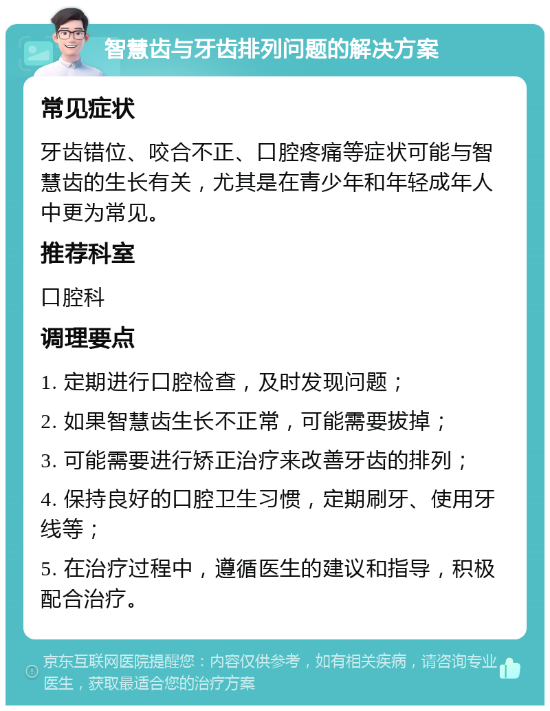 智慧齿与牙齿排列问题的解决方案 常见症状 牙齿错位、咬合不正、口腔疼痛等症状可能与智慧齿的生长有关，尤其是在青少年和年轻成年人中更为常见。 推荐科室 口腔科 调理要点 1. 定期进行口腔检查，及时发现问题； 2. 如果智慧齿生长不正常，可能需要拔掉； 3. 可能需要进行矫正治疗来改善牙齿的排列； 4. 保持良好的口腔卫生习惯，定期刷牙、使用牙线等； 5. 在治疗过程中，遵循医生的建议和指导，积极配合治疗。