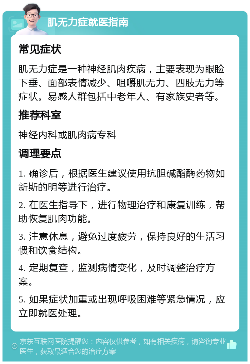 肌无力症就医指南 常见症状 肌无力症是一种神经肌肉疾病，主要表现为眼睑下垂、面部表情减少、咀嚼肌无力、四肢无力等症状。易感人群包括中老年人、有家族史者等。 推荐科室 神经内科或肌肉病专科 调理要点 1. 确诊后，根据医生建议使用抗胆碱酯酶药物如新斯的明等进行治疗。 2. 在医生指导下，进行物理治疗和康复训练，帮助恢复肌肉功能。 3. 注意休息，避免过度疲劳，保持良好的生活习惯和饮食结构。 4. 定期复查，监测病情变化，及时调整治疗方案。 5. 如果症状加重或出现呼吸困难等紧急情况，应立即就医处理。