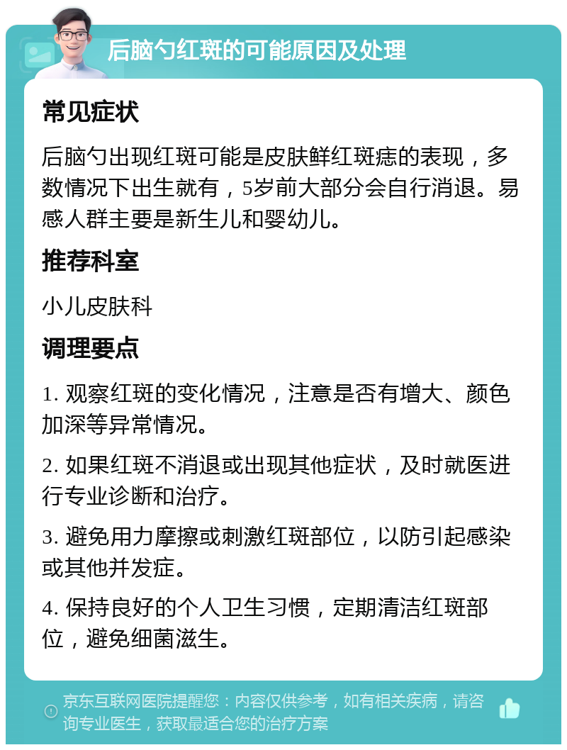 后脑勺红斑的可能原因及处理 常见症状 后脑勺出现红斑可能是皮肤鲜红斑痣的表现，多数情况下出生就有，5岁前大部分会自行消退。易感人群主要是新生儿和婴幼儿。 推荐科室 小儿皮肤科 调理要点 1. 观察红斑的变化情况，注意是否有增大、颜色加深等异常情况。 2. 如果红斑不消退或出现其他症状，及时就医进行专业诊断和治疗。 3. 避免用力摩擦或刺激红斑部位，以防引起感染或其他并发症。 4. 保持良好的个人卫生习惯，定期清洁红斑部位，避免细菌滋生。