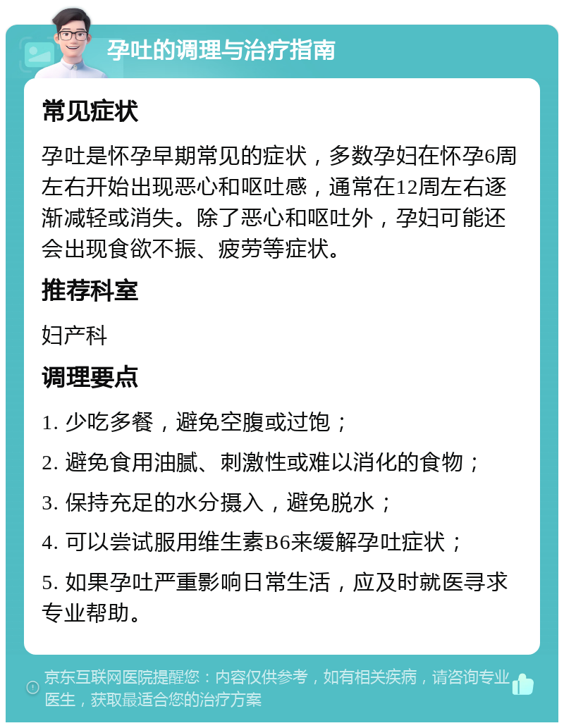 孕吐的调理与治疗指南 常见症状 孕吐是怀孕早期常见的症状，多数孕妇在怀孕6周左右开始出现恶心和呕吐感，通常在12周左右逐渐减轻或消失。除了恶心和呕吐外，孕妇可能还会出现食欲不振、疲劳等症状。 推荐科室 妇产科 调理要点 1. 少吃多餐，避免空腹或过饱； 2. 避免食用油腻、刺激性或难以消化的食物； 3. 保持充足的水分摄入，避免脱水； 4. 可以尝试服用维生素B6来缓解孕吐症状； 5. 如果孕吐严重影响日常生活，应及时就医寻求专业帮助。