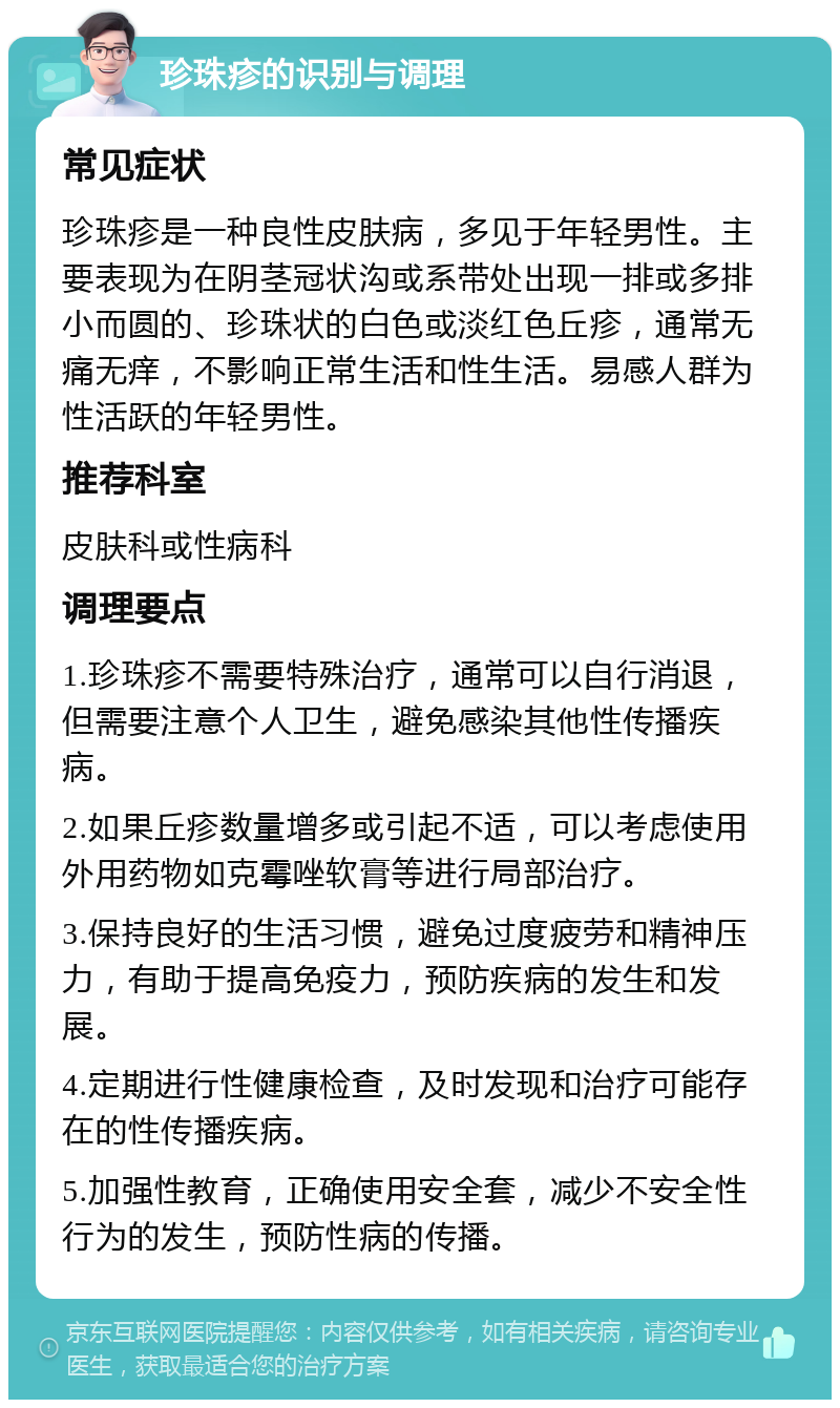 珍珠疹的识别与调理 常见症状 珍珠疹是一种良性皮肤病，多见于年轻男性。主要表现为在阴茎冠状沟或系带处出现一排或多排小而圆的、珍珠状的白色或淡红色丘疹，通常无痛无痒，不影响正常生活和性生活。易感人群为性活跃的年轻男性。 推荐科室 皮肤科或性病科 调理要点 1.珍珠疹不需要特殊治疗，通常可以自行消退，但需要注意个人卫生，避免感染其他性传播疾病。 2.如果丘疹数量增多或引起不适，可以考虑使用外用药物如克霉唑软膏等进行局部治疗。 3.保持良好的生活习惯，避免过度疲劳和精神压力，有助于提高免疫力，预防疾病的发生和发展。 4.定期进行性健康检查，及时发现和治疗可能存在的性传播疾病。 5.加强性教育，正确使用安全套，减少不安全性行为的发生，预防性病的传播。