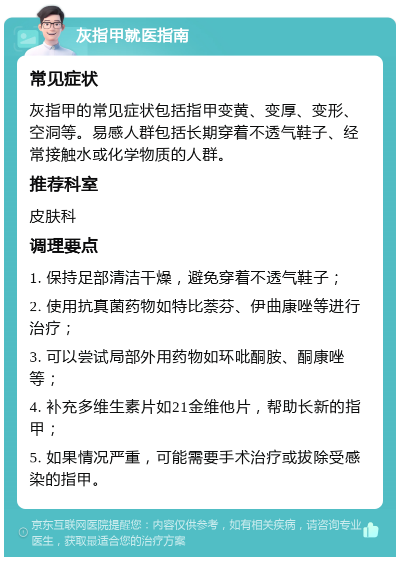 灰指甲就医指南 常见症状 灰指甲的常见症状包括指甲变黄、变厚、变形、空洞等。易感人群包括长期穿着不透气鞋子、经常接触水或化学物质的人群。 推荐科室 皮肤科 调理要点 1. 保持足部清洁干燥，避免穿着不透气鞋子； 2. 使用抗真菌药物如特比萘芬、伊曲康唑等进行治疗； 3. 可以尝试局部外用药物如环吡酮胺、酮康唑等； 4. 补充多维生素片如21金维他片，帮助长新的指甲； 5. 如果情况严重，可能需要手术治疗或拔除受感染的指甲。