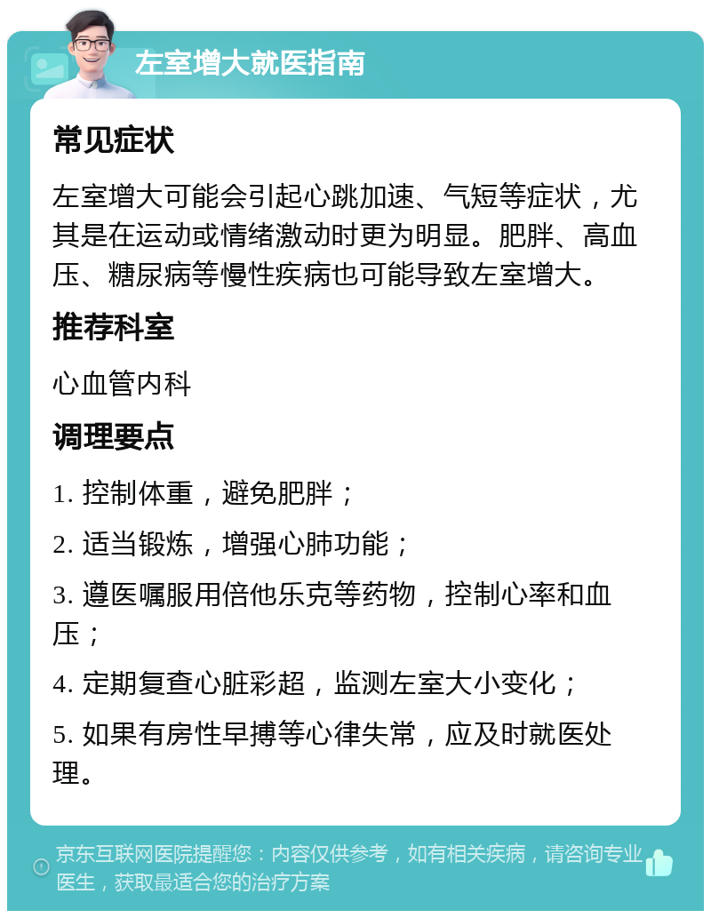 左室增大就医指南 常见症状 左室增大可能会引起心跳加速、气短等症状，尤其是在运动或情绪激动时更为明显。肥胖、高血压、糖尿病等慢性疾病也可能导致左室增大。 推荐科室 心血管内科 调理要点 1. 控制体重，避免肥胖； 2. 适当锻炼，增强心肺功能； 3. 遵医嘱服用倍他乐克等药物，控制心率和血压； 4. 定期复查心脏彩超，监测左室大小变化； 5. 如果有房性早搏等心律失常，应及时就医处理。