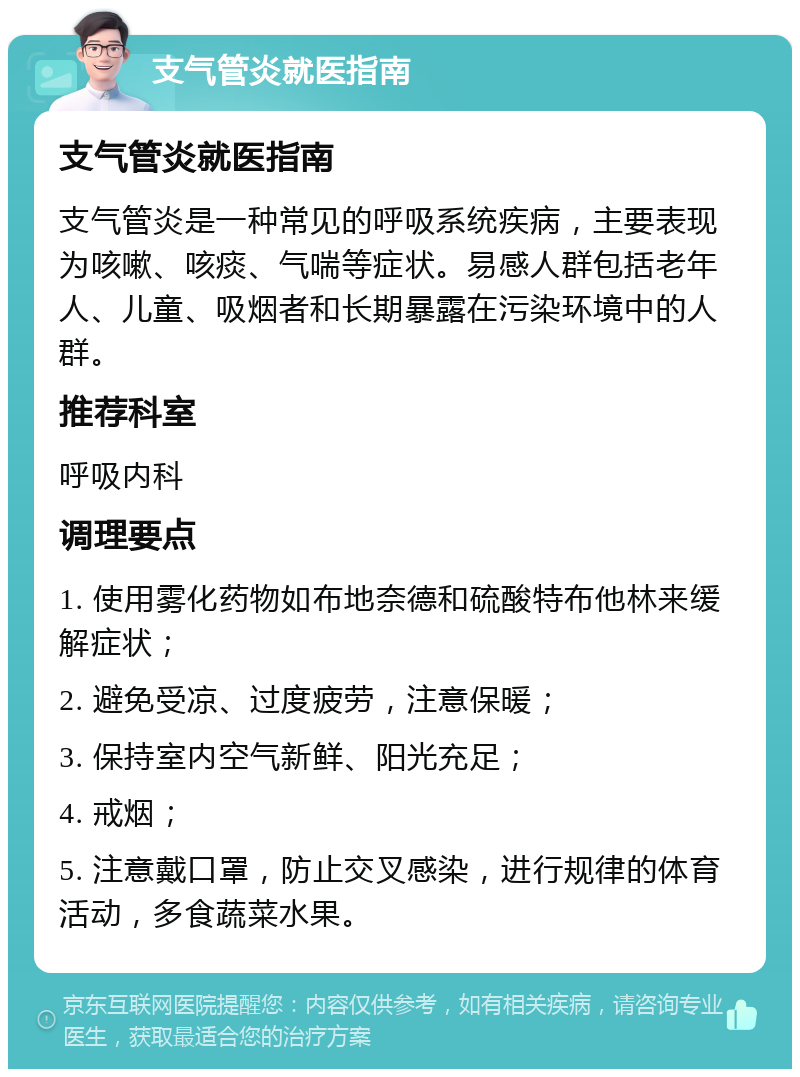 支气管炎就医指南 支气管炎就医指南 支气管炎是一种常见的呼吸系统疾病，主要表现为咳嗽、咳痰、气喘等症状。易感人群包括老年人、儿童、吸烟者和长期暴露在污染环境中的人群。 推荐科室 呼吸内科 调理要点 1. 使用雾化药物如布地奈德和硫酸特布他林来缓解症状； 2. 避免受凉、过度疲劳，注意保暖； 3. 保持室内空气新鲜、阳光充足； 4. 戒烟； 5. 注意戴口罩，防止交叉感染，进行规律的体育活动，多食蔬菜水果。