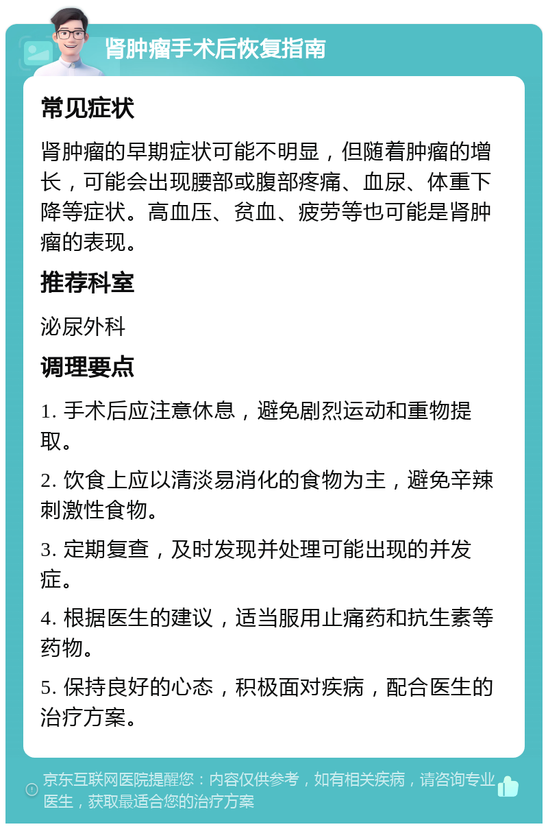 肾肿瘤手术后恢复指南 常见症状 肾肿瘤的早期症状可能不明显，但随着肿瘤的增长，可能会出现腰部或腹部疼痛、血尿、体重下降等症状。高血压、贫血、疲劳等也可能是肾肿瘤的表现。 推荐科室 泌尿外科 调理要点 1. 手术后应注意休息，避免剧烈运动和重物提取。 2. 饮食上应以清淡易消化的食物为主，避免辛辣刺激性食物。 3. 定期复查，及时发现并处理可能出现的并发症。 4. 根据医生的建议，适当服用止痛药和抗生素等药物。 5. 保持良好的心态，积极面对疾病，配合医生的治疗方案。