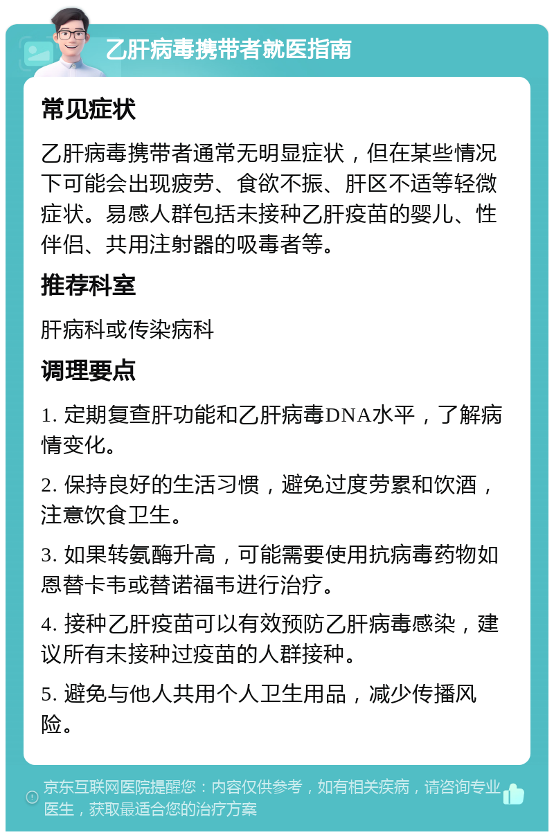 乙肝病毒携带者就医指南 常见症状 乙肝病毒携带者通常无明显症状，但在某些情况下可能会出现疲劳、食欲不振、肝区不适等轻微症状。易感人群包括未接种乙肝疫苗的婴儿、性伴侣、共用注射器的吸毒者等。 推荐科室 肝病科或传染病科 调理要点 1. 定期复查肝功能和乙肝病毒DNA水平，了解病情变化。 2. 保持良好的生活习惯，避免过度劳累和饮酒，注意饮食卫生。 3. 如果转氨酶升高，可能需要使用抗病毒药物如恩替卡韦或替诺福韦进行治疗。 4. 接种乙肝疫苗可以有效预防乙肝病毒感染，建议所有未接种过疫苗的人群接种。 5. 避免与他人共用个人卫生用品，减少传播风险。