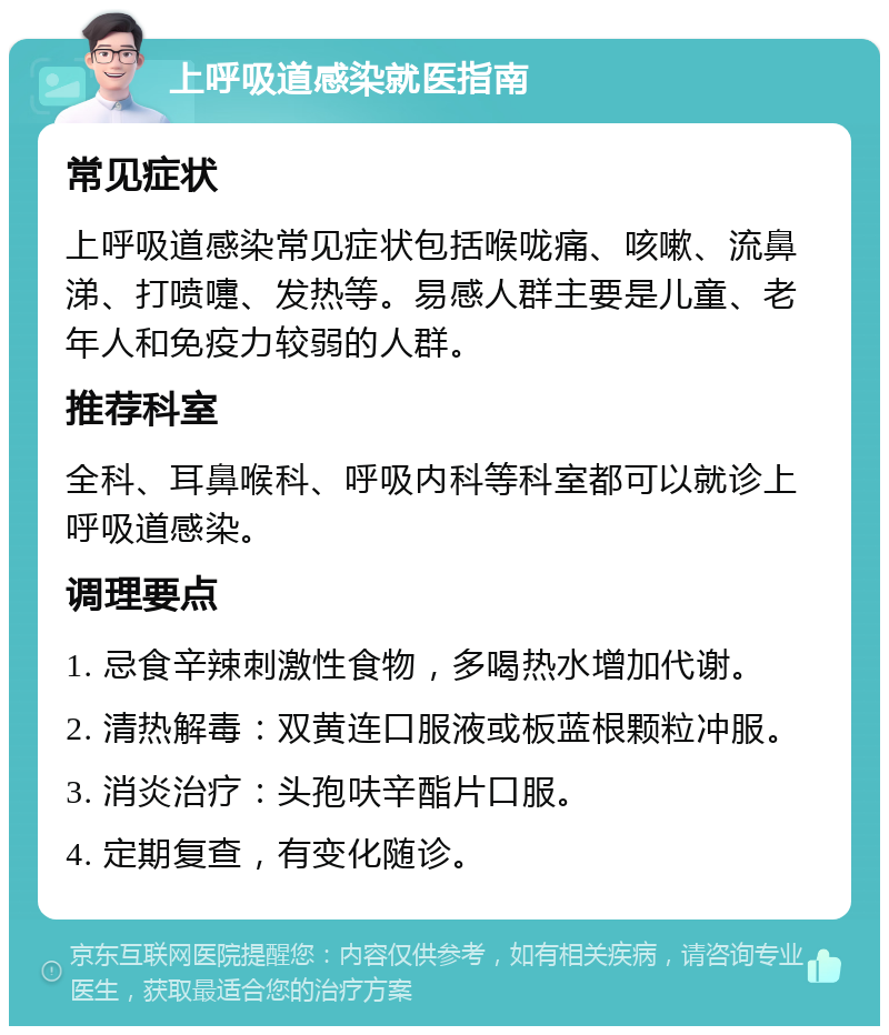 上呼吸道感染就医指南 常见症状 上呼吸道感染常见症状包括喉咙痛、咳嗽、流鼻涕、打喷嚏、发热等。易感人群主要是儿童、老年人和免疫力较弱的人群。 推荐科室 全科、耳鼻喉科、呼吸内科等科室都可以就诊上呼吸道感染。 调理要点 1. 忌食辛辣刺激性食物，多喝热水增加代谢。 2. 清热解毒：双黄连口服液或板蓝根颗粒冲服。 3. 消炎治疗：头孢呋辛酯片口服。 4. 定期复查，有变化随诊。