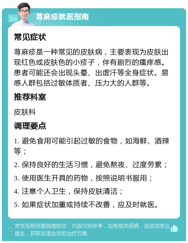 荨麻疹就医指南 常见症状 荨麻疹是一种常见的皮肤病，主要表现为皮肤出现红色或皮肤色的小疹子，伴有剧烈的瘙痒感。患者可能还会出现头晕、出虚汗等全身症状。易感人群包括过敏体质者、压力大的人群等。 推荐科室 皮肤科 调理要点 1. 避免食用可能引起过敏的食物，如海鲜、酒辣等； 2. 保持良好的生活习惯，避免熬夜、过度劳累； 3. 使用医生开具的药物，按照说明书服用； 4. 注意个人卫生，保持皮肤清洁； 5. 如果症状加重或持续不改善，应及时就医。