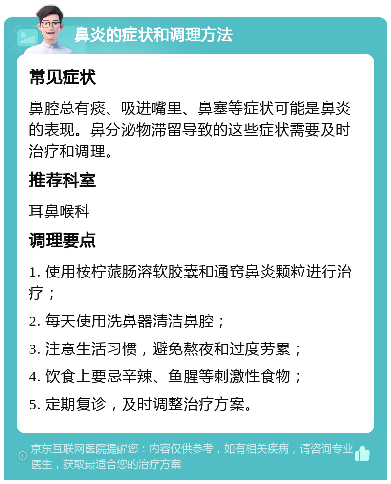 鼻炎的症状和调理方法 常见症状 鼻腔总有痰、吸进嘴里、鼻塞等症状可能是鼻炎的表现。鼻分泌物滞留导致的这些症状需要及时治疗和调理。 推荐科室 耳鼻喉科 调理要点 1. 使用桉柠蒎肠溶软胶囊和通窍鼻炎颗粒进行治疗； 2. 每天使用洗鼻器清洁鼻腔； 3. 注意生活习惯，避免熬夜和过度劳累； 4. 饮食上要忌辛辣、鱼腥等刺激性食物； 5. 定期复诊，及时调整治疗方案。