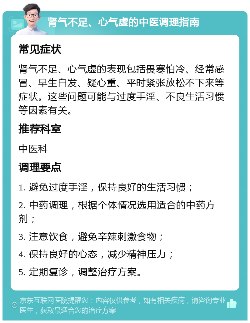 肾气不足、心气虚的中医调理指南 常见症状 肾气不足、心气虚的表现包括畏寒怕冷、经常感冒、早生白发、疑心重、平时紧张放松不下来等症状。这些问题可能与过度手淫、不良生活习惯等因素有关。 推荐科室 中医科 调理要点 1. 避免过度手淫，保持良好的生活习惯； 2. 中药调理，根据个体情况选用适合的中药方剂； 3. 注意饮食，避免辛辣刺激食物； 4. 保持良好的心态，减少精神压力； 5. 定期复诊，调整治疗方案。