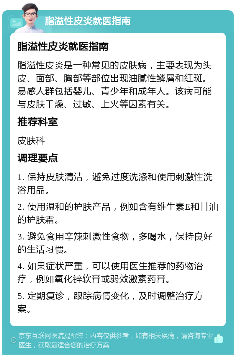 脂溢性皮炎就医指南 脂溢性皮炎就医指南 脂溢性皮炎是一种常见的皮肤病，主要表现为头皮、面部、胸部等部位出现油腻性鳞屑和红斑。易感人群包括婴儿、青少年和成年人。该病可能与皮肤干燥、过敏、上火等因素有关。 推荐科室 皮肤科 调理要点 1. 保持皮肤清洁，避免过度洗涤和使用刺激性洗浴用品。 2. 使用温和的护肤产品，例如含有维生素E和甘油的护肤霜。 3. 避免食用辛辣刺激性食物，多喝水，保持良好的生活习惯。 4. 如果症状严重，可以使用医生推荐的药物治疗，例如氧化锌软膏或弱效激素药膏。 5. 定期复诊，跟踪病情变化，及时调整治疗方案。