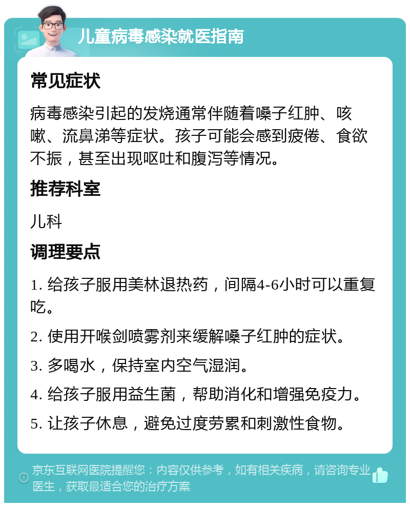 儿童病毒感染就医指南 常见症状 病毒感染引起的发烧通常伴随着嗓子红肿、咳嗽、流鼻涕等症状。孩子可能会感到疲倦、食欲不振，甚至出现呕吐和腹泻等情况。 推荐科室 儿科 调理要点 1. 给孩子服用美林退热药，间隔4-6小时可以重复吃。 2. 使用开喉剑喷雾剂来缓解嗓子红肿的症状。 3. 多喝水，保持室内空气湿润。 4. 给孩子服用益生菌，帮助消化和增强免疫力。 5. 让孩子休息，避免过度劳累和刺激性食物。