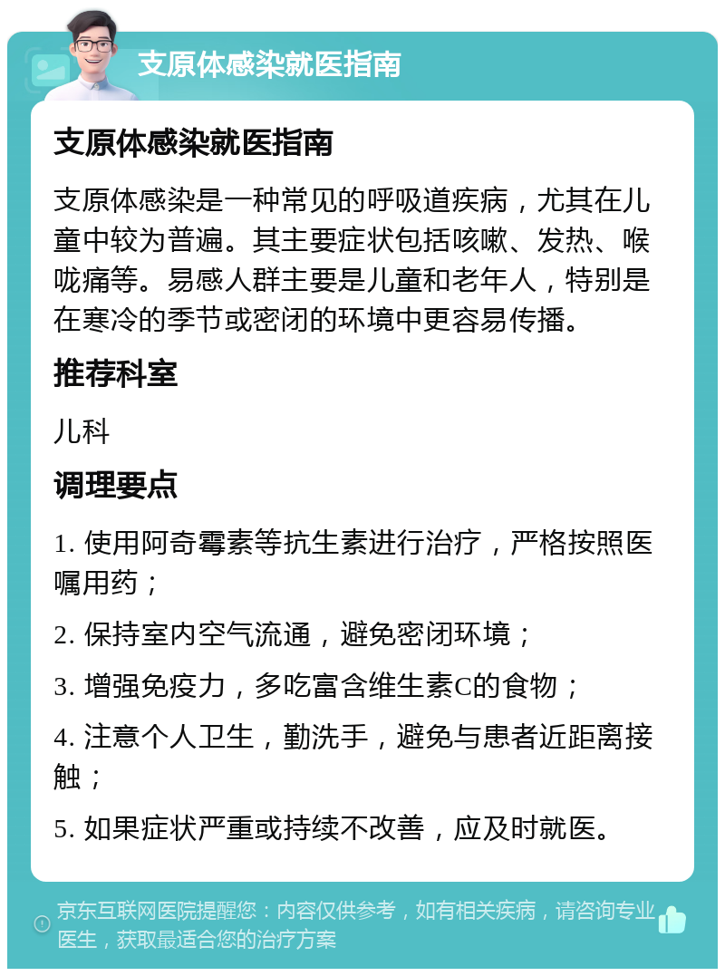 支原体感染就医指南 支原体感染就医指南 支原体感染是一种常见的呼吸道疾病，尤其在儿童中较为普遍。其主要症状包括咳嗽、发热、喉咙痛等。易感人群主要是儿童和老年人，特别是在寒冷的季节或密闭的环境中更容易传播。 推荐科室 儿科 调理要点 1. 使用阿奇霉素等抗生素进行治疗，严格按照医嘱用药； 2. 保持室内空气流通，避免密闭环境； 3. 增强免疫力，多吃富含维生素C的食物； 4. 注意个人卫生，勤洗手，避免与患者近距离接触； 5. 如果症状严重或持续不改善，应及时就医。