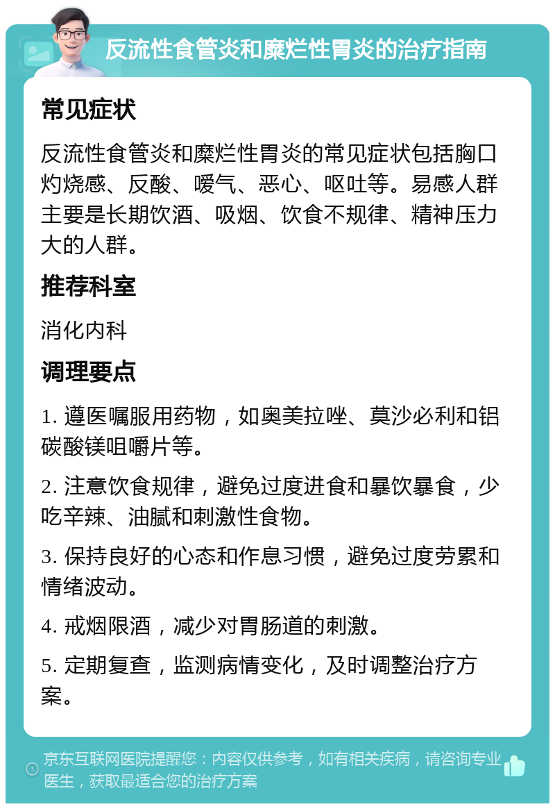 反流性食管炎和糜烂性胃炎的治疗指南 常见症状 反流性食管炎和糜烂性胃炎的常见症状包括胸口灼烧感、反酸、嗳气、恶心、呕吐等。易感人群主要是长期饮酒、吸烟、饮食不规律、精神压力大的人群。 推荐科室 消化内科 调理要点 1. 遵医嘱服用药物，如奥美拉唑、莫沙必利和铝碳酸镁咀嚼片等。 2. 注意饮食规律，避免过度进食和暴饮暴食，少吃辛辣、油腻和刺激性食物。 3. 保持良好的心态和作息习惯，避免过度劳累和情绪波动。 4. 戒烟限酒，减少对胃肠道的刺激。 5. 定期复查，监测病情变化，及时调整治疗方案。