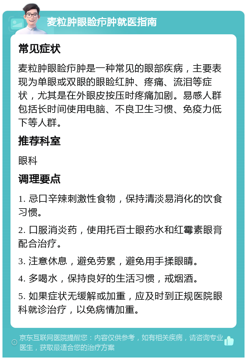 麦粒肿眼睑疖肿就医指南 常见症状 麦粒肿眼睑疖肿是一种常见的眼部疾病，主要表现为单眼或双眼的眼睑红肿、疼痛、流泪等症状，尤其是在外眼皮按压时疼痛加剧。易感人群包括长时间使用电脑、不良卫生习惯、免疫力低下等人群。 推荐科室 眼科 调理要点 1. 忌口辛辣刺激性食物，保持清淡易消化的饮食习惯。 2. 口服消炎药，使用托百士眼药水和红霉素眼膏配合治疗。 3. 注意休息，避免劳累，避免用手揉眼睛。 4. 多喝水，保持良好的生活习惯，戒烟酒。 5. 如果症状无缓解或加重，应及时到正规医院眼科就诊治疗，以免病情加重。