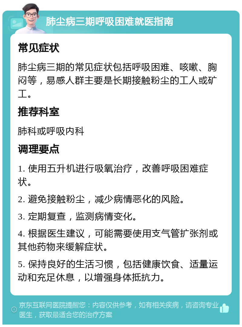 肺尘病三期呼吸困难就医指南 常见症状 肺尘病三期的常见症状包括呼吸困难、咳嗽、胸闷等，易感人群主要是长期接触粉尘的工人或矿工。 推荐科室 肺科或呼吸内科 调理要点 1. 使用五升机进行吸氧治疗，改善呼吸困难症状。 2. 避免接触粉尘，减少病情恶化的风险。 3. 定期复查，监测病情变化。 4. 根据医生建议，可能需要使用支气管扩张剂或其他药物来缓解症状。 5. 保持良好的生活习惯，包括健康饮食、适量运动和充足休息，以增强身体抵抗力。