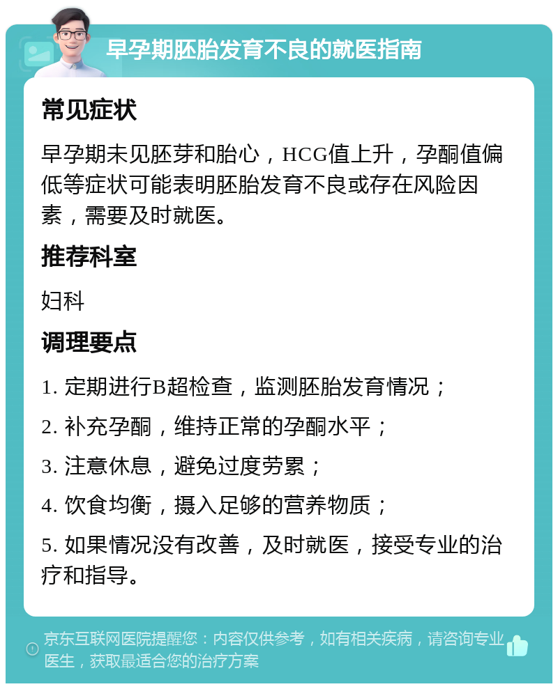 早孕期胚胎发育不良的就医指南 常见症状 早孕期未见胚芽和胎心，HCG值上升，孕酮值偏低等症状可能表明胚胎发育不良或存在风险因素，需要及时就医。 推荐科室 妇科 调理要点 1. 定期进行B超检查，监测胚胎发育情况； 2. 补充孕酮，维持正常的孕酮水平； 3. 注意休息，避免过度劳累； 4. 饮食均衡，摄入足够的营养物质； 5. 如果情况没有改善，及时就医，接受专业的治疗和指导。