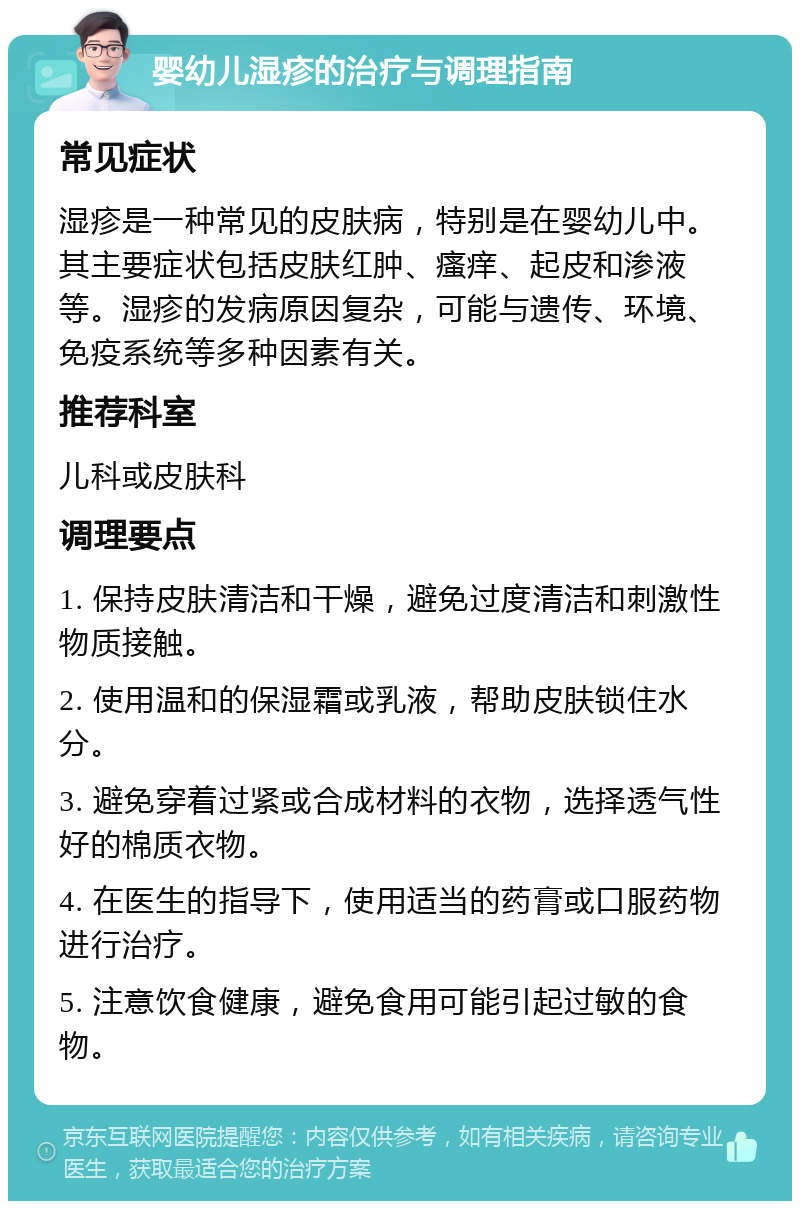 婴幼儿湿疹的治疗与调理指南 常见症状 湿疹是一种常见的皮肤病，特别是在婴幼儿中。其主要症状包括皮肤红肿、瘙痒、起皮和渗液等。湿疹的发病原因复杂，可能与遗传、环境、免疫系统等多种因素有关。 推荐科室 儿科或皮肤科 调理要点 1. 保持皮肤清洁和干燥，避免过度清洁和刺激性物质接触。 2. 使用温和的保湿霜或乳液，帮助皮肤锁住水分。 3. 避免穿着过紧或合成材料的衣物，选择透气性好的棉质衣物。 4. 在医生的指导下，使用适当的药膏或口服药物进行治疗。 5. 注意饮食健康，避免食用可能引起过敏的食物。