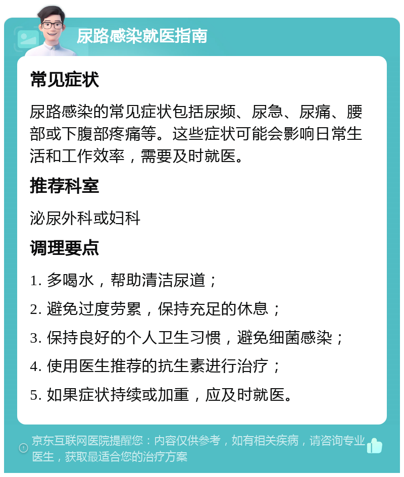 尿路感染就医指南 常见症状 尿路感染的常见症状包括尿频、尿急、尿痛、腰部或下腹部疼痛等。这些症状可能会影响日常生活和工作效率，需要及时就医。 推荐科室 泌尿外科或妇科 调理要点 1. 多喝水，帮助清洁尿道； 2. 避免过度劳累，保持充足的休息； 3. 保持良好的个人卫生习惯，避免细菌感染； 4. 使用医生推荐的抗生素进行治疗； 5. 如果症状持续或加重，应及时就医。