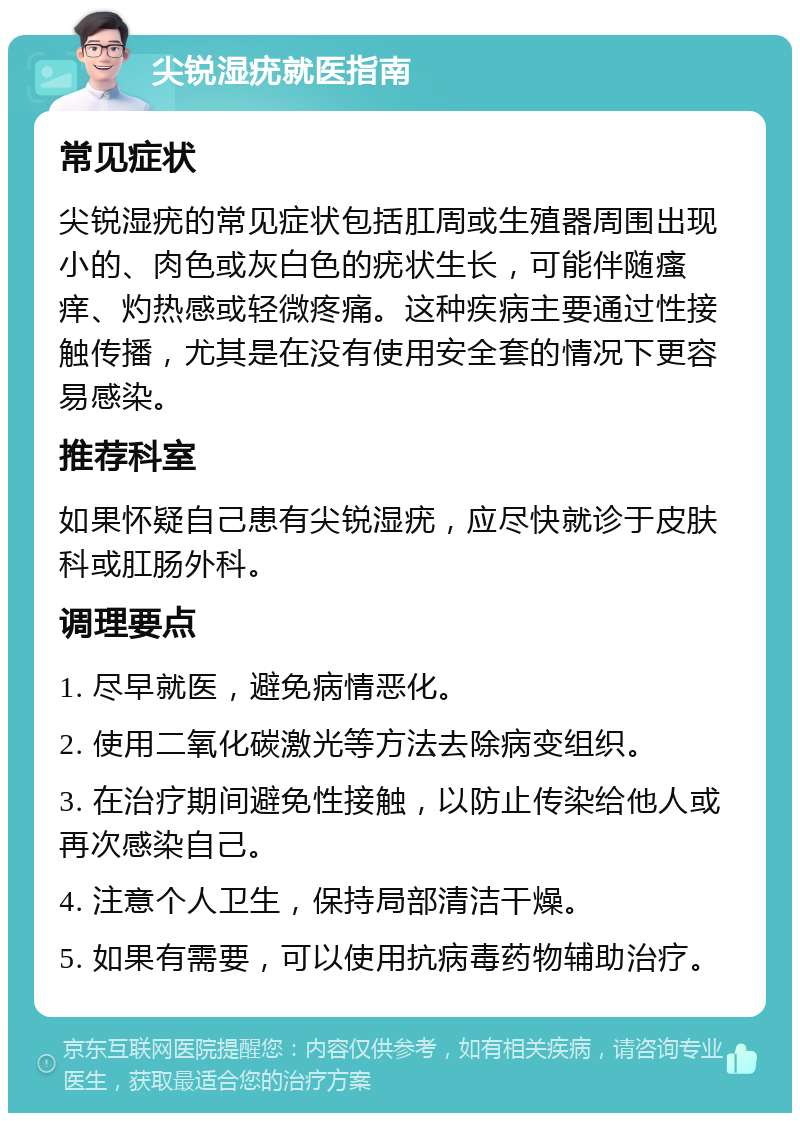 尖锐湿疣就医指南 常见症状 尖锐湿疣的常见症状包括肛周或生殖器周围出现小的、肉色或灰白色的疣状生长，可能伴随瘙痒、灼热感或轻微疼痛。这种疾病主要通过性接触传播，尤其是在没有使用安全套的情况下更容易感染。 推荐科室 如果怀疑自己患有尖锐湿疣，应尽快就诊于皮肤科或肛肠外科。 调理要点 1. 尽早就医，避免病情恶化。 2. 使用二氧化碳激光等方法去除病变组织。 3. 在治疗期间避免性接触，以防止传染给他人或再次感染自己。 4. 注意个人卫生，保持局部清洁干燥。 5. 如果有需要，可以使用抗病毒药物辅助治疗。