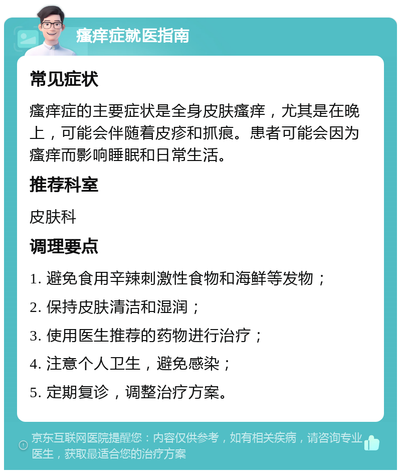 瘙痒症就医指南 常见症状 瘙痒症的主要症状是全身皮肤瘙痒，尤其是在晚上，可能会伴随着皮疹和抓痕。患者可能会因为瘙痒而影响睡眠和日常生活。 推荐科室 皮肤科 调理要点 1. 避免食用辛辣刺激性食物和海鲜等发物； 2. 保持皮肤清洁和湿润； 3. 使用医生推荐的药物进行治疗； 4. 注意个人卫生，避免感染； 5. 定期复诊，调整治疗方案。