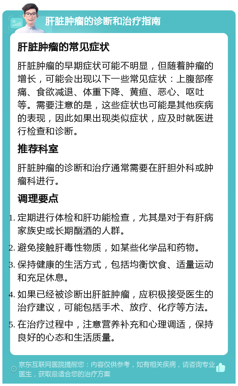 肝脏肿瘤的诊断和治疗指南 肝脏肿瘤的常见症状 肝脏肿瘤的早期症状可能不明显，但随着肿瘤的增长，可能会出现以下一些常见症状：上腹部疼痛、食欲减退、体重下降、黄疸、恶心、呕吐等。需要注意的是，这些症状也可能是其他疾病的表现，因此如果出现类似症状，应及时就医进行检查和诊断。 推荐科室 肝脏肿瘤的诊断和治疗通常需要在肝胆外科或肿瘤科进行。 调理要点 定期进行体检和肝功能检查，尤其是对于有肝病家族史或长期酗酒的人群。 避免接触肝毒性物质，如某些化学品和药物。 保持健康的生活方式，包括均衡饮食、适量运动和充足休息。 如果已经被诊断出肝脏肿瘤，应积极接受医生的治疗建议，可能包括手术、放疗、化疗等方法。 在治疗过程中，注意营养补充和心理调适，保持良好的心态和生活质量。