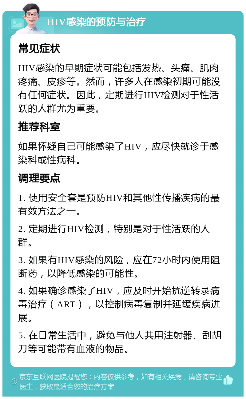 HIV感染的预防与治疗 常见症状 HIV感染的早期症状可能包括发热、头痛、肌肉疼痛、皮疹等。然而，许多人在感染初期可能没有任何症状。因此，定期进行HIV检测对于性活跃的人群尤为重要。 推荐科室 如果怀疑自己可能感染了HIV，应尽快就诊于感染科或性病科。 调理要点 1. 使用安全套是预防HIV和其他性传播疾病的最有效方法之一。 2. 定期进行HIV检测，特别是对于性活跃的人群。 3. 如果有HIV感染的风险，应在72小时内使用阻断药，以降低感染的可能性。 4. 如果确诊感染了HIV，应及时开始抗逆转录病毒治疗（ART），以控制病毒复制并延缓疾病进展。 5. 在日常生活中，避免与他人共用注射器、刮胡刀等可能带有血液的物品。