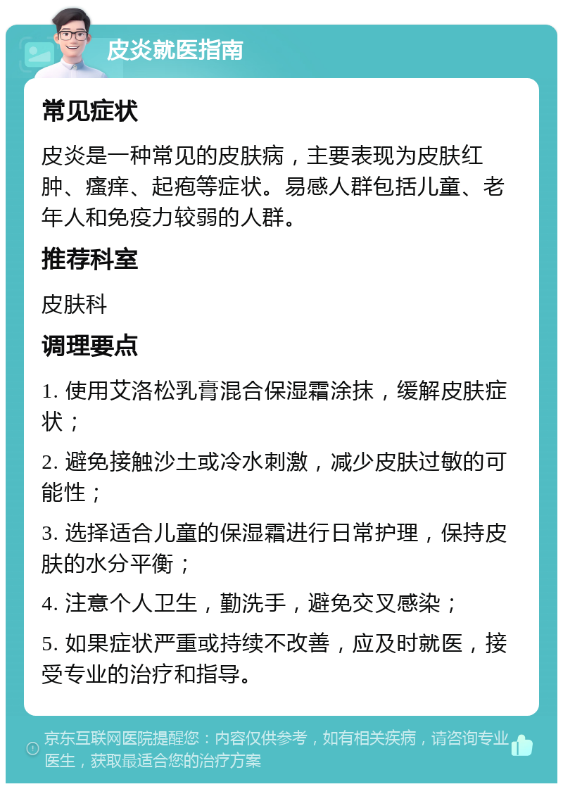 皮炎就医指南 常见症状 皮炎是一种常见的皮肤病，主要表现为皮肤红肿、瘙痒、起疱等症状。易感人群包括儿童、老年人和免疫力较弱的人群。 推荐科室 皮肤科 调理要点 1. 使用艾洛松乳膏混合保湿霜涂抹，缓解皮肤症状； 2. 避免接触沙土或冷水刺激，减少皮肤过敏的可能性； 3. 选择适合儿童的保湿霜进行日常护理，保持皮肤的水分平衡； 4. 注意个人卫生，勤洗手，避免交叉感染； 5. 如果症状严重或持续不改善，应及时就医，接受专业的治疗和指导。