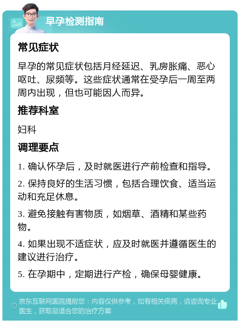 早孕检测指南 常见症状 早孕的常见症状包括月经延迟、乳房胀痛、恶心呕吐、尿频等。这些症状通常在受孕后一周至两周内出现，但也可能因人而异。 推荐科室 妇科 调理要点 1. 确认怀孕后，及时就医进行产前检查和指导。 2. 保持良好的生活习惯，包括合理饮食、适当运动和充足休息。 3. 避免接触有害物质，如烟草、酒精和某些药物。 4. 如果出现不适症状，应及时就医并遵循医生的建议进行治疗。 5. 在孕期中，定期进行产检，确保母婴健康。