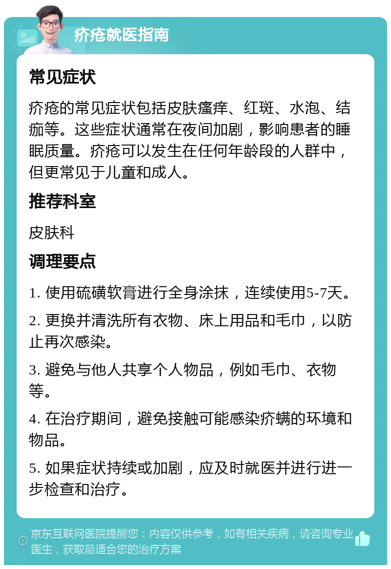 疥疮就医指南 常见症状 疥疮的常见症状包括皮肤瘙痒、红斑、水泡、结痂等。这些症状通常在夜间加剧，影响患者的睡眠质量。疥疮可以发生在任何年龄段的人群中，但更常见于儿童和成人。 推荐科室 皮肤科 调理要点 1. 使用硫磺软膏进行全身涂抹，连续使用5-7天。 2. 更换并清洗所有衣物、床上用品和毛巾，以防止再次感染。 3. 避免与他人共享个人物品，例如毛巾、衣物等。 4. 在治疗期间，避免接触可能感染疥螨的环境和物品。 5. 如果症状持续或加剧，应及时就医并进行进一步检查和治疗。