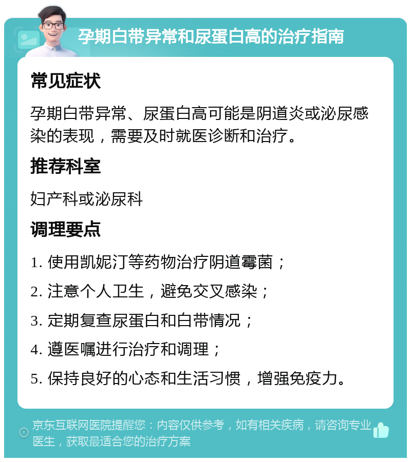 孕期白带异常和尿蛋白高的治疗指南 常见症状 孕期白带异常、尿蛋白高可能是阴道炎或泌尿感染的表现，需要及时就医诊断和治疗。 推荐科室 妇产科或泌尿科 调理要点 1. 使用凯妮汀等药物治疗阴道霉菌； 2. 注意个人卫生，避免交叉感染； 3. 定期复查尿蛋白和白带情况； 4. 遵医嘱进行治疗和调理； 5. 保持良好的心态和生活习惯，增强免疫力。