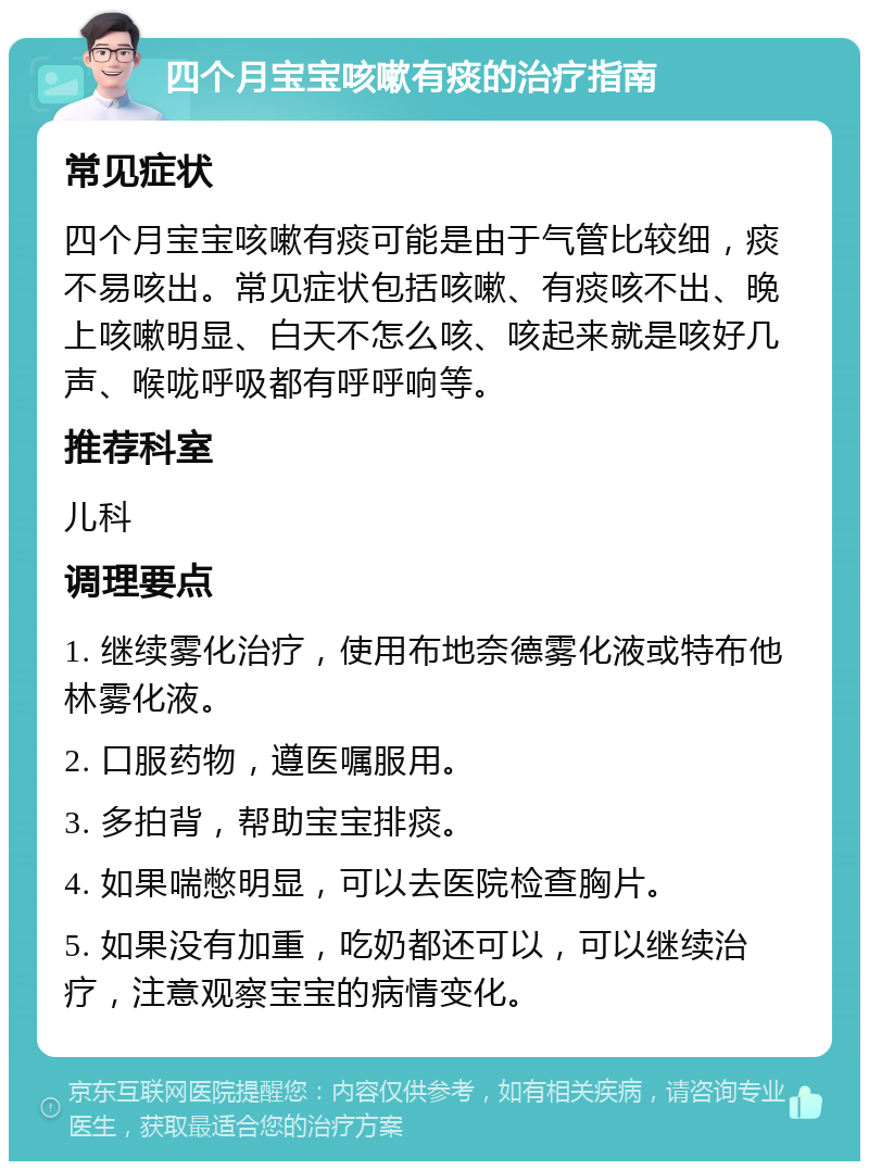 四个月宝宝咳嗽有痰的治疗指南 常见症状 四个月宝宝咳嗽有痰可能是由于气管比较细，痰不易咳出。常见症状包括咳嗽、有痰咳不出、晚上咳嗽明显、白天不怎么咳、咳起来就是咳好几声、喉咙呼吸都有呼呼响等。 推荐科室 儿科 调理要点 1. 继续雾化治疗，使用布地奈德雾化液或特布他林雾化液。 2. 口服药物，遵医嘱服用。 3. 多拍背，帮助宝宝排痰。 4. 如果喘憋明显，可以去医院检查胸片。 5. 如果没有加重，吃奶都还可以，可以继续治疗，注意观察宝宝的病情变化。