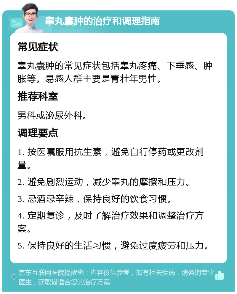 睾丸囊肿的治疗和调理指南 常见症状 睾丸囊肿的常见症状包括睾丸疼痛、下垂感、肿胀等。易感人群主要是青壮年男性。 推荐科室 男科或泌尿外科。 调理要点 1. 按医嘱服用抗生素，避免自行停药或更改剂量。 2. 避免剧烈运动，减少睾丸的摩擦和压力。 3. 忌酒忌辛辣，保持良好的饮食习惯。 4. 定期复诊，及时了解治疗效果和调整治疗方案。 5. 保持良好的生活习惯，避免过度疲劳和压力。