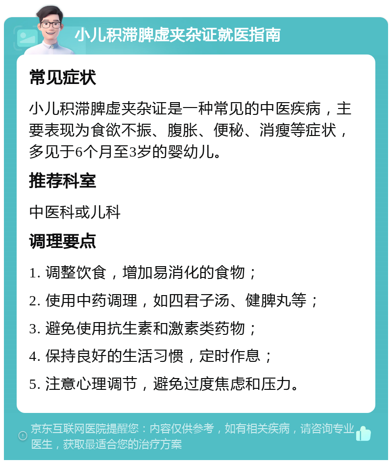 小儿积滞脾虚夹杂证就医指南 常见症状 小儿积滞脾虚夹杂证是一种常见的中医疾病，主要表现为食欲不振、腹胀、便秘、消瘦等症状，多见于6个月至3岁的婴幼儿。 推荐科室 中医科或儿科 调理要点 1. 调整饮食，增加易消化的食物； 2. 使用中药调理，如四君子汤、健脾丸等； 3. 避免使用抗生素和激素类药物； 4. 保持良好的生活习惯，定时作息； 5. 注意心理调节，避免过度焦虑和压力。