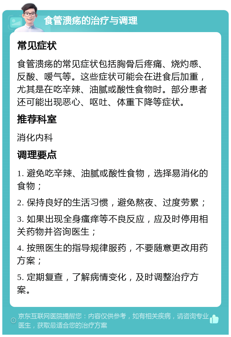 食管溃疡的治疗与调理 常见症状 食管溃疡的常见症状包括胸骨后疼痛、烧灼感、反酸、嗳气等。这些症状可能会在进食后加重，尤其是在吃辛辣、油腻或酸性食物时。部分患者还可能出现恶心、呕吐、体重下降等症状。 推荐科室 消化内科 调理要点 1. 避免吃辛辣、油腻或酸性食物，选择易消化的食物； 2. 保持良好的生活习惯，避免熬夜、过度劳累； 3. 如果出现全身瘙痒等不良反应，应及时停用相关药物并咨询医生； 4. 按照医生的指导规律服药，不要随意更改用药方案； 5. 定期复查，了解病情变化，及时调整治疗方案。